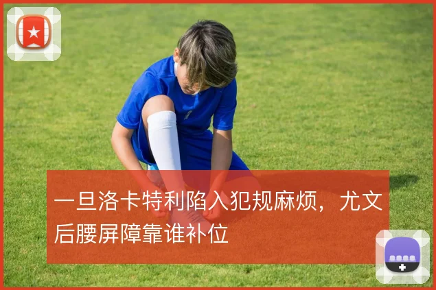 一旦洛卡特利陷入犯规麻烦，尤文后腰屏障靠谁补位