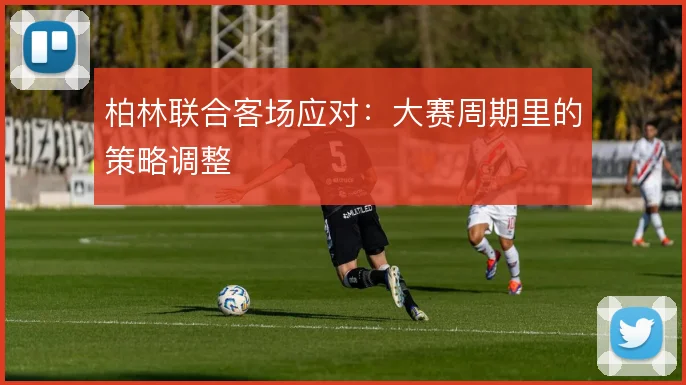柏林联合客场应对：大赛周期里的策略调整