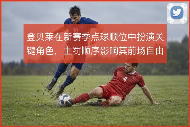 登贝莱在新赛季点球顺位中扮演关键角色，主罚顺序影响其前场自由度