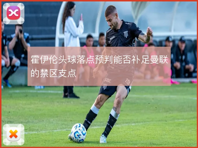 霍伊伦头球落点预判能否补足曼联的禁区支点