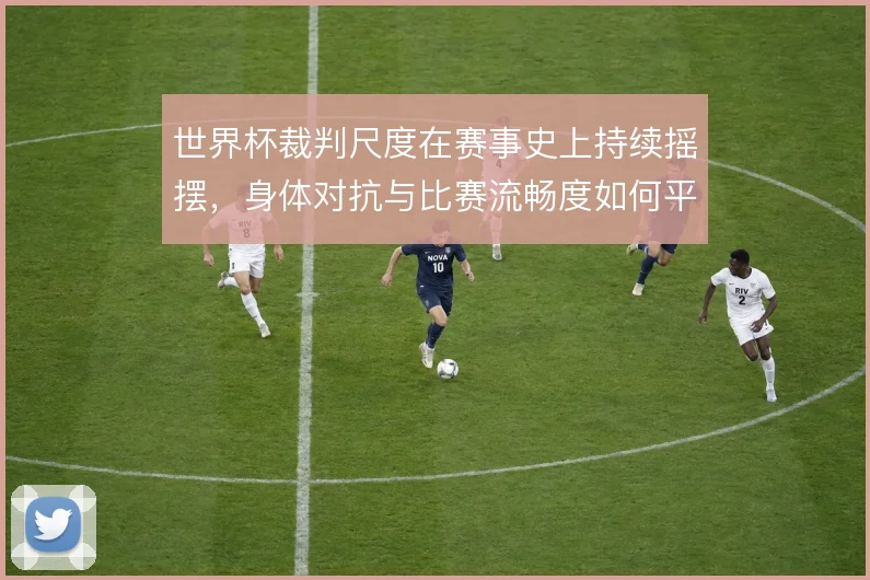 世界杯裁判尺度在赛事史上持续摇摆，身体对抗与比赛流畅度如何平衡