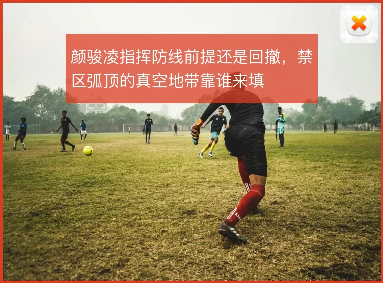 颜骏凌指挥防线前提还是回撤，禁区弧顶的真空地带靠谁来填
