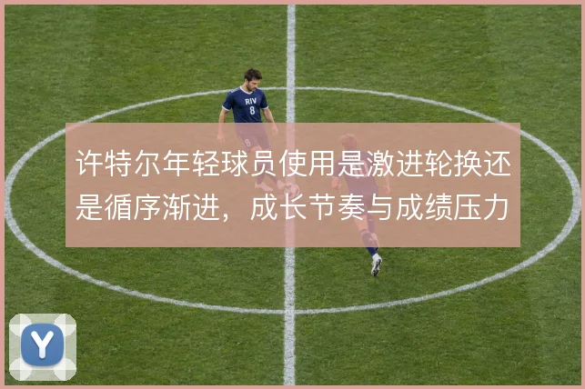 许特尔年轻球员使用是激进轮换还是循序渐进，成长节奏与成绩压力之间