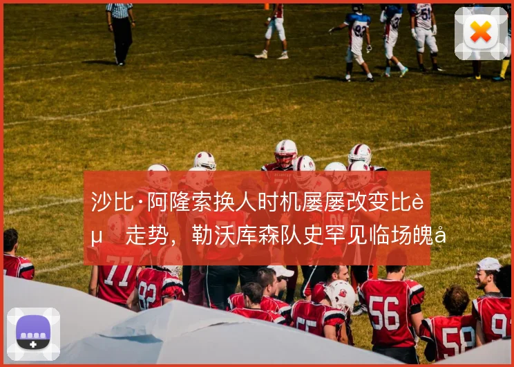 沙比·阿隆索换人时机屡屡改变比赛走势，勒沃库森队史罕见临场魄力