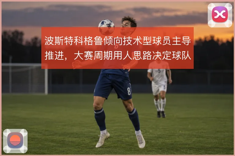 波斯特科格鲁倾向技术型球员主导推进，大赛周期用人思路决定球队上限