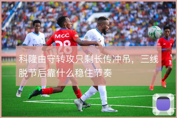 科隆由守转攻只剩长传冲吊,三线脱节后靠什么稳住节奏