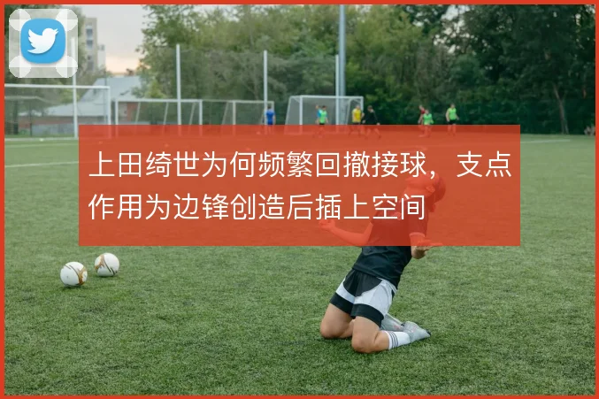 上田绮世为何频繁回撤接球，支点作用为边锋创造后插上空间