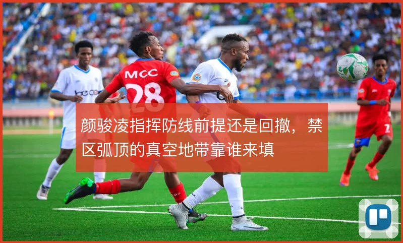 颜骏凌指挥防线前提还是回撤，禁区弧顶的真空地带靠谁来填