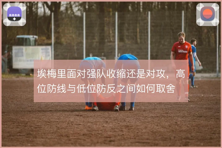 埃梅里面对强队收缩还是对攻，高位防线与低位防反之间如何取舍