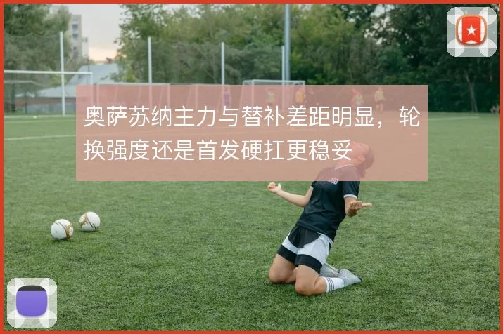 奥萨苏纳主力与替补差距明显，轮换强度还是首发硬扛更稳妥