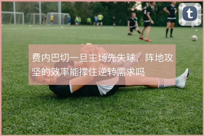 费内巴切一旦主场先失球，阵地攻坚的效率能撑住逆转需求吗