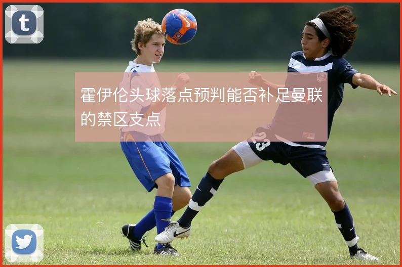 霍伊伦头球落点预判能否补足曼联的禁区支点