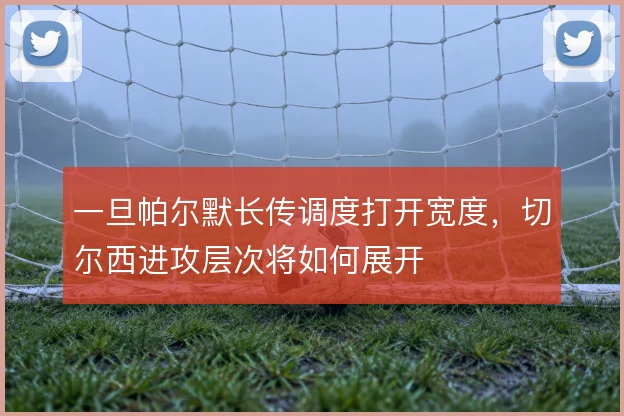 一旦帕尔默长传调度打开宽度，切尔西进攻层次将如何展开
