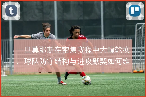 一旦莫耶斯在密集赛程中大幅轮换，球队防守结构与进攻默契如何维持稳定