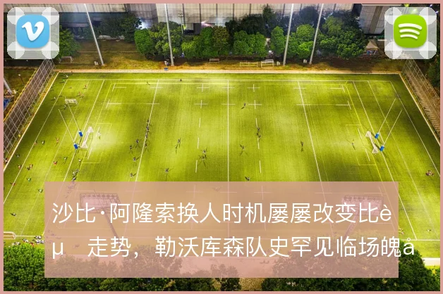 沙比·阿隆索换人时机屡屡改变比赛走势，勒沃库森队史罕见临场魄力