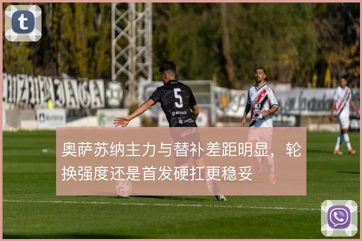 奥萨苏纳主力与替补差距明显，轮换强度还是首发硬扛更稳妥