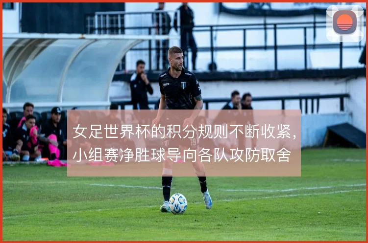 女足世界杯的积分规则不断收紧，小组赛净胜球导向各队攻防取舍