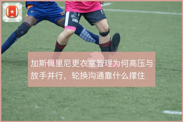 加斯佩里尼更衣室管理为何高压与放手并行，轮换沟通靠什么撑住