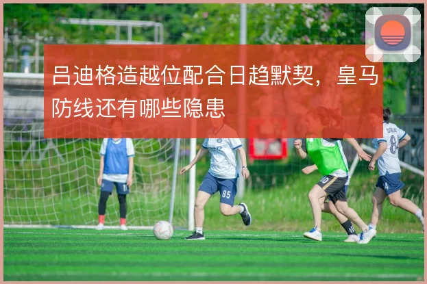 吕迪格造越位配合日趋默契，皇马防线还有哪些隐患